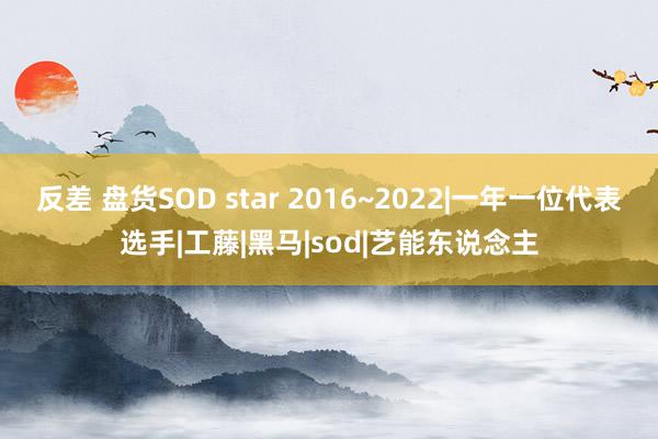 反差 盘货SOD star 2016~2022|一年一位代表选手|工藤|黑马|sod|艺能东说念主