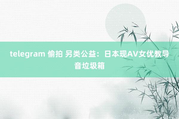 telegram 偷拍 另类公益：日本现AV女优教导音垃圾箱