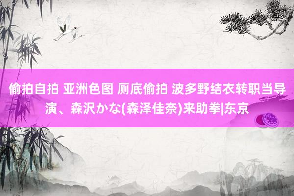 偷拍自拍 亚洲色图 厕底偷拍 波多野结衣转职当导演、森沢かな(森泽佳奈)来助拳|东京