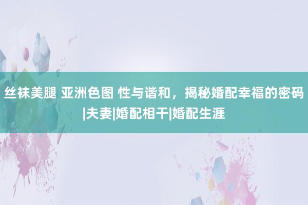 丝袜美腿 亚洲色图 性与谐和，揭秘婚配幸福的密码|夫妻|婚配相干|婚配生涯