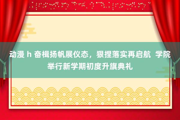 动漫 h 奋楫扬帆展仪态，狠捏落实再启航  学院举行新学期初度升旗典礼