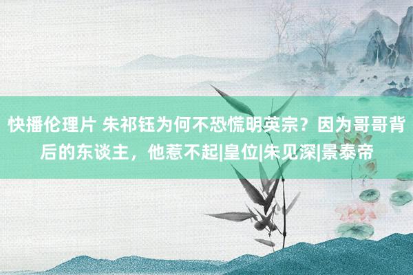 快播伦理片 朱祁钰为何不恐慌明英宗？因为哥哥背后的东谈主，他惹不起|皇位|朱见深|景泰帝