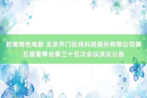 欧美情色电影 北京齐门在线科技股份有限公司第五届董事会第三十五次会议决议公告