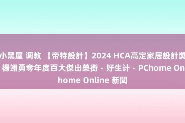 小黑屋 调教 【帝特設計】2024 HCA高定家居設計獎 趙國豪、楊翊勇奪年度百大傑出榮銜 - 好生计 - PChome Online 新聞