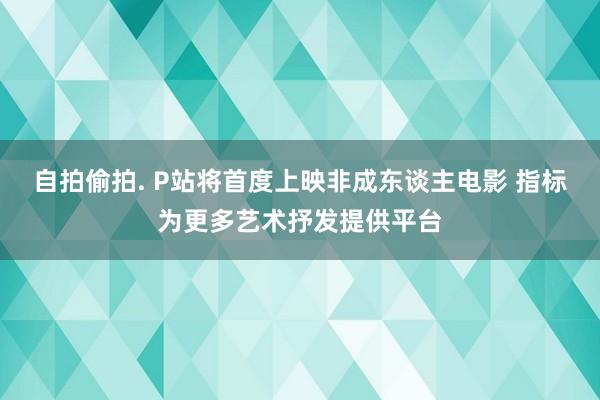 自拍偷拍. P站将首度上映非成东谈主电影 指标为更多艺术抒发提供平台