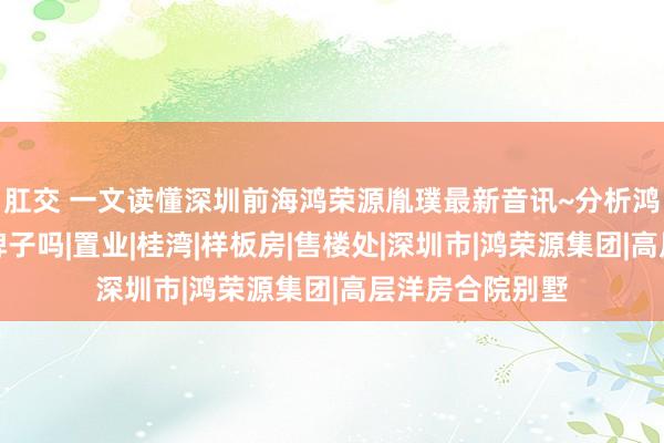 肛交 一文读懂深圳前海鸿荣源胤璞最新音讯~分析鸿荣源胤璞是杂牌子吗|置业|桂湾|样板房|售楼处|深圳市|鸿荣源集团|高层洋房合院别墅