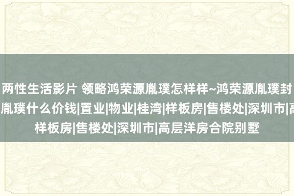 两性生活影片 领略鸿荣源胤璞怎样样~鸿荣源胤璞封顶了吗~深圳前海胤璞什么价钱|置业|物业|桂湾|样板房|售楼处|深圳市|高层洋房合院别墅