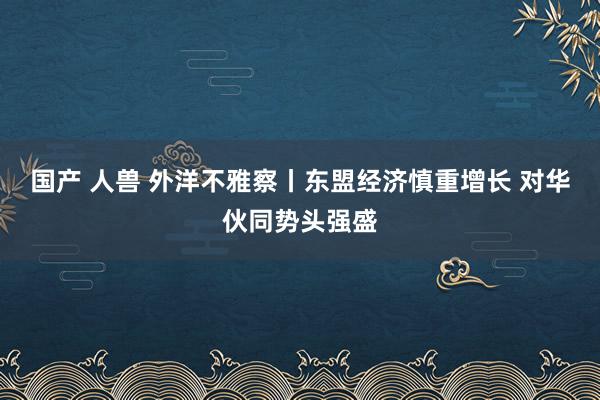 国产 人兽 外洋不雅察丨东盟经济慎重增长 对华伙同势头强盛