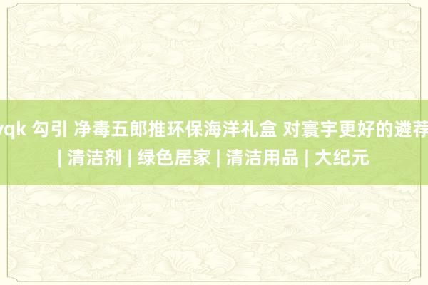 yqk 勾引 净毒五郎推环保海洋礼盒 对寰宇更好的遴荐 | 清洁剂 | 绿色居家 | 清洁用品 | 大纪元